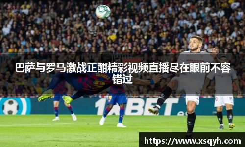 巴萨与罗马激战正酣精彩视频直播尽在眼前不容错过