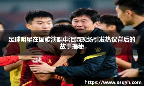 足球明星在国歌演唱中泪洒现场引发热议背后的故事揭秘